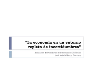“La economía en un entorno
repleto de incertidumbres”
Asociación de Periodistas de Información Económica
José Moisés Martín Carretero
 