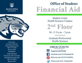Office of Student
Financial Aid
nd
Student Center
Health Sciences Campus
Graduate/Professional
Health Sciences
M - F: 8 a.m. - 5 p.m.
CHECK US OUT!!!
Facebook.com/AUGStudentLife
Augusta.edu/finaid
Pinterest.com/AUGUSTAOSFA
Twitter.com/AUG_StudentLife
Edith Marshall
Financial Aid Counselor
emarshal@augusta.edu
706-721-0478
Room 2016
Erica Key
Assistant Director
erkey@augusta.edu
706-737-1883
Room 2014
 
