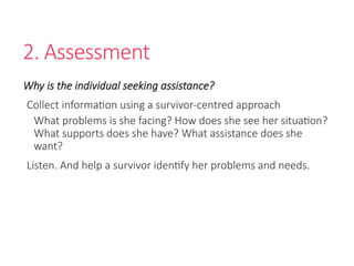 2. Assessment
Why is the individual seeking assistance?
Collect information using a survivor-centred approach
What problems is she facing? How does she see her situation?
What supports does she have? What assistance does she
want?
Listen. And help a survivor identify her problems and needs.
 