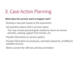 3. Case Action Planning
What does the survivor want to happen next?
Develop a case plan based on the assessment
Ask questions about what a survivor wants
This may include personal goals related to return to normal
activities, seeking support from friends, etc.
Provide information on service options
Provide information on processes, and likely outcomes, of different
available services
Obtain consent for referrals and documentation
 
