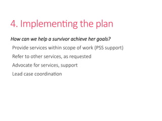 4. Implementing the plan
How can we help a survivor achieve her goals?
Provide services within scope of work (PSS support)
Refer to other services, as requested
Advocate for services, support
Lead case coordination
 