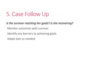 5. Case Follow Up
Is the survivor reaching her goals? Is she recovering?
Monitor outcomes with survivor
Identify any barriers to achieving goals
Adapt plan as needed
 