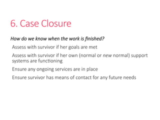 6. Case Closure
How do we know when the work is finished?
Assess with survivor if her goals are met
Assess with survivor if her own (normal or new normal) support
systems are functioning
Ensure any ongoing services are in place
Ensure survivor has means of contact for any future needs
 