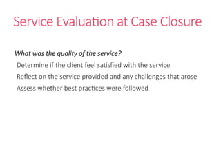 Service Evaluation at Case Closure
What was the quality of the service?
Determine if the client feel satisfied with the service
Reflect on the service provided and any challenges that arose
Assess whether best practices were followed
 