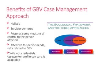 Benefits of GBV Case Management
Approach
 Holistic
 Survivor-centered
 Restores some measure of
control to the person
affected
 Attentive to specific needs,
risks related to GBV
Skills not credentials:
caseworker profile can vary, is
adaptable
 