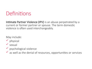 Definitions
Intimate Partner Violence (IPV) is an abuse perpetrated by a
current or former partner or spouse. The term domestic
violence is often used interchangeably.
May include:
 physical
 sexual
 psychological violence
 as well as the denial of resources, opportunities or services
 
