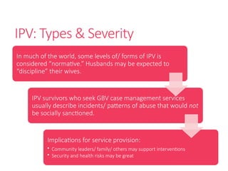 IPV: Types & Severity
In much of the world, some levels of/ forms of IPV is
considered “normative.” Husbands may be expected to
“discipline” their wives.
IPV survivors who seek GBV case management services
usually describe incidents/ patterns of abuse that would not
be socially sanctioned.
Implications for service provision:
• Community leaders/ family/ others may support interventions
• Security and health risks may be great
 