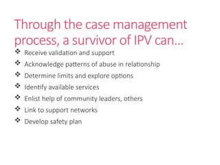 Through the case management
process, a survivor of IPV can…
 Receive validation and support
 Acknowledge patterns of abuse in relationship
 Determine limits and explore options
 Identify available services
 Enlist help of community leaders, others
 Link to support networks
 Develop safety plan
 