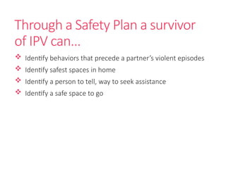 Through a Safety Plan a survivor
of IPV can…
 Identify behaviors that precede a partner’s violent episodes
 Identify safest spaces in home
 Identify a person to tell, way to seek assistance
 Identify a safe space to go
 
