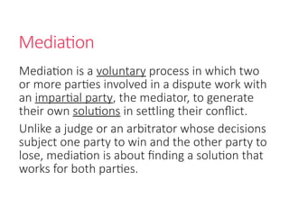 Mediation
Mediation is a voluntary process in which two
or more parties involved in a dispute work with
an impartial party, the mediator, to generate
their own solutions in settling their conflict.
Unlike a judge or an arbitrator whose decisions
subject one party to win and the other party to
lose, mediation is about finding a solution that
works for both parties.
 