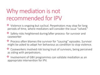 Why mediation is not
recommended for IPV
 Violence is ongoing but cyclical. Perpetrators may stop for long
periods of time, where mediators will consider the issue “solved.”
 Safety risks heightened during/after process- for survivor and
caseworker
 Process often blames the survivor for “causing” episodes. Survivor
might be asked to adapt her behavious as condition to stop violence.
 Caseworkers involved risk losing trust of survivors, being perceived
as siding with perpetrators.
 Involvement of GBV programmes can validate mediation as an
appropriate intervention for IPV.
 
