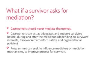 What if a survivor asks for
mediation?
 Caseworkers should never mediate themselves.
 Caseworkers can act as advocates and support survivors
before, during and after the mediation (depending on survivors’
interests, Caseworker’s comfort, safety, and organizational
policies)
 Programmes can seek to influence mediators or mediation
mechanisms, to improve process for survivors
 