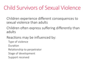 Child Survivors of Sexual Violence
Children experience different consequences to
sexual violence than adults
Children often express suffering differently than
adults
Reactions may be influenced by:
Type of violence
Duration
Relationship to perpetrator
Stage of development
Support received
 