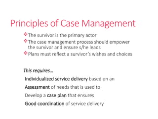Principles of Case Management
The survivor is the primary actor
The case management process should empower
the survivor and ensure s/he leads
Plans must reflect a survivor’s wishes and choices
This requires…
Individualized service delivery based on an
Assessment of needs that is used to
Develop a case plan that ensures
Good coordination of service delivery
 