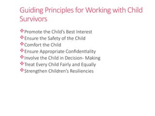 Guiding Principles for Working with Child
Survivors
Promote the Child’s Best Interest
Ensure the Safety of the Child
Comfort the Child
Ensure Appropriate Confidentiality
Involve the Child in Decision- Making
Treat Every Child Fairly and Equally
Strengthen Children’s Resiliencies
 