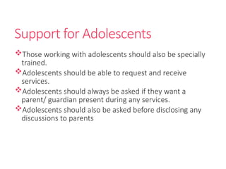 Support for Adolescents
Those working with adolescents should also be specially
trained.
Adolescents should be able to request and receive
services.
Adolescents should always be asked if they want a
parent/ guardian present during any services.
Adolescents should also be asked before disclosing any
discussions to parents
 