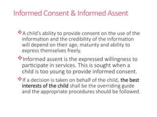Informed Consent & Informed Assent
A child’s ability to provide consent on the use of the
information and the credibility of the information
will depend on their age, maturity and ability to
express themselves freely.
Informed assent is the expressed willingness to
participate in services. This is sought when a
child is too young to provide informed consent.
If a decision is taken on behalf of the child, the best
interests of the child shall be the overriding guide
and the appropriate procedures should be followed.
 