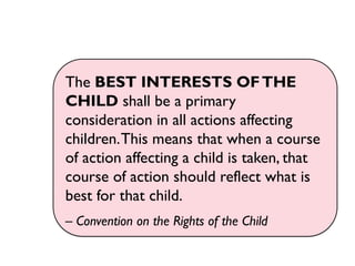 The BEST INTERESTS OFTHE
CHILD shall be a primary
consideration in all actions affecting
children.This means that when a course
of action affecting a child is taken, that
course of action should reflect what is
best for that child.
– Convention on the Rights of the Child
 