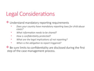 Legal Considerations
 Understand mandatory reporting requirements
• Does your country have mandatory reporting laws for child abuse
cases?
• What information needs to be shared?
• How is confidentiality protected?
• What are the legal implications of not reporting?
• When is the obligation to report triggered?
 Be sure limits to confidentiality are disclosed during the first
step of the case management process.
 