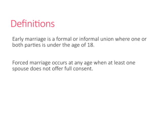 Definitions
Early marriage is a formal or informal union where one or
both parties is under the age of 18.
Forced marriage occurs at any age when at least one
spouse does not offer full consent.
 