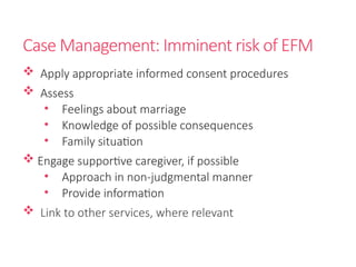 Case Management: Imminent risk of EFM
 Apply appropriate informed consent procedures
 Assess
• Feelings about marriage
• Knowledge of possible consequences
• Family situation
 Engage supportive caregiver, if possible
• Approach in non-judgmental manner
• Provide information
 Link to other services, where relevant
 