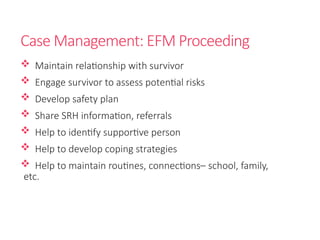 Case Management: EFM Proceeding
 Maintain relationship with survivor
 Engage survivor to assess potential risks
 Develop safety plan
 Share SRH information, referrals
 Help to identify supportive person
 Help to develop coping strategies
 Help to maintain routines, connections– school, family,
etc.
 
