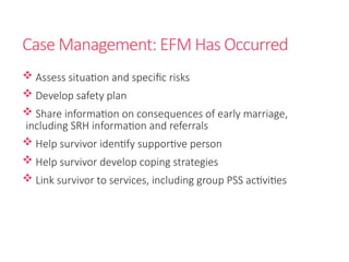 Case Management: EFM Has Occurred
 Assess situation and specific risks
 Develop safety plan
 Share information on consequences of early marriage,
including SRH information and referrals
 Help survivor identify supportive person
 Help survivor develop coping strategies
 Link survivor to services, including group PSS activities
 