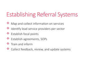 Establishing Referral Systems
 Map and collect information on services
 Identify lead service providers per sector
 Establish focal points
 Establish agreements, SOPs
 Train and inform
 Collect feedback, review, and update systems
 