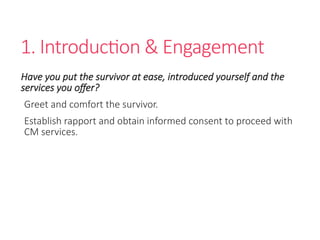 1. Introduction & Engagement
Have you put the survivor at ease, introduced yourself and the
services you offer?
Greet and comfort the survivor.
Establish rapport and obtain informed consent to proceed with
CM services.
 