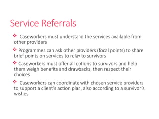 Service Referrals
 Caseworkers must understand the services available from
other providers
 Programmes can ask other providers (focal points) to share
brief points on services to relay to survivors
 Caseworkers must offer all options to survivors and help
them weigh benefits and drawbacks, then respect their
choices
 Caseworkers can coordinate with chosen service providers
to support a client’s action plan, also according to a survivor’s
wishes
 
