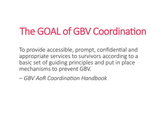 The GOAL of GBV Coordination
To provide accessible, prompt, confidential and
appropriate services to survivors according to a
basic set of guiding principles and put in place
mechanisms to prevent GBV.
– GBV AoR Coordination Handbook
 