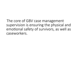 The core of GBV case management
supervision is ensuring the physical and
emotional safety of survivors, as well as
caseworkers.
 