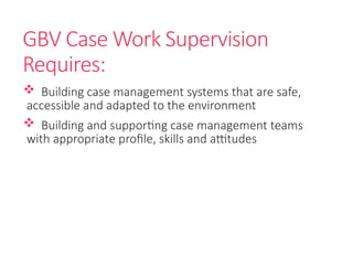GBV Case Work Supervision
Requires:
 Building case management systems that are safe,
accessible and adapted to the environment
 Building and supporting case management teams
with appropriate profile, skills and attitudes
 