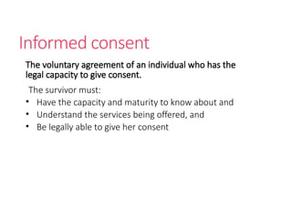 Informed consent
The voluntary agreement of an individual who has the
legal capacity to give consent.
The survivor must:
• Have the capacity and maturity to know about and
• Understand the services being offered, and
• Be legally able to give her consent
 