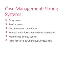 Case Management: Strong
Systems
 Entry points
 Service points
 Documentation procedures
 Referral and information-sharing procedures
 Monitoring, quality control
 Plans for close-out/handover/evacuation
 