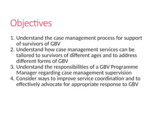 Objectives
1. Understand the case management process for support
of survivors of GBV
2. Understand how case management services can be
tailored to survivors of different ages and to address
different forms of GBV
3. Understand the responsibilities of a GBV Programme
Manager regarding case management supervision
4. Consider ways to improve service coordination and to
effectively advocate for appropriate response to GBV
 