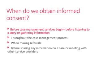 When do we obtain informed
consent?
 Before case management services begin= before listening to
a story or gathering information
 Throughout the case management process
 When making referrals
 Before sharing any information on a case or meeting with
other service providers
 