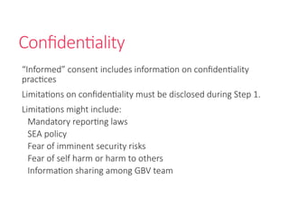 Confidentiality
“Informed” consent includes information on confidentiality
practices
Limitations on confidentiality must be disclosed during Step 1.
Limitations might include:
Mandatory reporting laws
SEA policy
Fear of imminent security risks
Fear of self harm or harm to others
Information sharing among GBV team
 