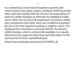 -
In a randomized, clinical trial of 54 pediatric patients with
culture-proven tinea capitis, Givens, and Baker (1995) found that
when used twice weekly, both the 1% and 2.5% preparations of
selenium sulfide shampoos to eliminate the shedding of viable
spores. When the 1% and 2.5% preparations of selenium sulfide
were compared to each other, there was no difference between
the two in the time required to produce a negative culture. This
finding led the researchers to conclude that the 1% selenium
sulfide shampoo, which is commercially available, is an equally
effective but less expensive alternative sporicidal adjunct to the
oral treatment of tinea capitis(Medscape).
(http://www.medscape.com/viewarticle/707621_6)
 