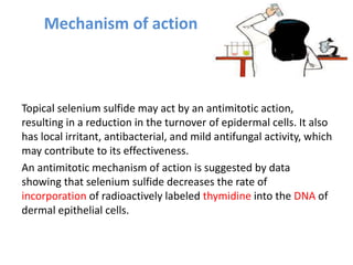 Mechanism of action
Topical selenium sulfide may act by an antimitotic action,
resulting in a reduction in the turnover of epidermal cells. It also
has local irritant, antibacterial, and mild antifungal activity, which
may contribute to its effectiveness.
An antimitotic mechanism of action is suggested by data
showing that selenium sulfide decreases the rate of
incorporation of radioactively labeled thymidine into the DNA of
dermal epithelial cells.
 
