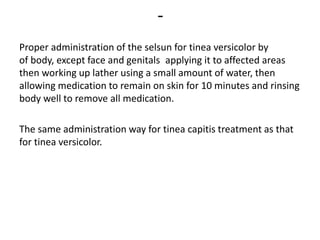 -
Proper administration of the selsun for tinea versicolor by
applying it to affected areasof body, except face and genitals
then working up lather using a small amount of water, then
allowing medication to remain on skin for 10 minutes and rinsing
body well to remove all medication.
The same administration way for tinea capitis treatment as that
for tinea versicolor.
 