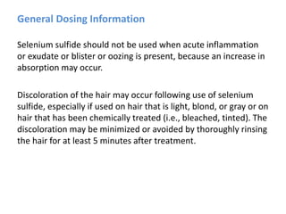 General Dosing Information
Selenium sulfide should not be used when acute inflammation
or exudate or blister or oozing is present, because an increase in
absorption may occur.
Discoloration of the hair may occur following use of selenium
sulfide, especially if used on hair that is light, blond, or gray or on
hair that has been chemically treated (i.e., bleached, tinted). The
discoloration may be minimized or avoided by thoroughly rinsing
the hair for at least 5 minutes after treatment.
 
