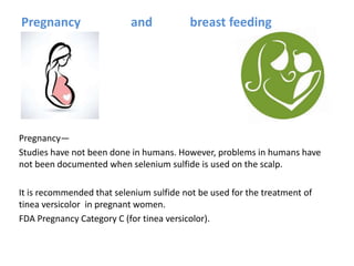Pregnancy and breast feeding
Pregnancy—
Studies have not been done in humans. However, problems in humans have
not been documented when selenium sulfide is used on the scalp.
It is recommended that selenium sulfide not be used for the treatment of
tinea versicolor in pregnant women.
FDA Pregnancy Category C (for tinea versicolor).
 