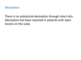 Absorption
There is no substantial absorption through intact skin.
Absorption has been reported in patients with open
lesions on the scalp
 