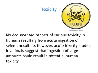 Toxicity
No documented reports of serious toxicity in
humans resulting from acute ingestion of
selenium sulfide, however, acute toxicity studies
in animals suggest that ingestion of large
amounts could result in potential human
toxicity.
 
