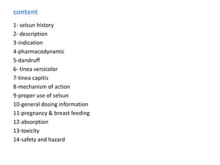 content
1- selsun history
2- description
3-indication
4-pharmacodynamic
5-dandruff
6- tinea versicolor
7-tinea capitis
8-mechanism of action
9-proper use of selsun
10-general dosing information
11-pregnancy & breast feeding
12-absorption
13-toxicity
14-safety and hazard
 