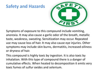 Safety and Hazards
Symptoms of exposure to this compound include vomiting,
anorexia. It may also cause a garlic odor of the breath, metallic
taste, weakness, sweating. Sensitization may occur. Repeated
use may cause loss of hair. It may also cause eye injuries. Other
symptoms may include skin burns, dermatitis, increased oiliness
or dryness of hair.
This compound is highly toxic by ingestion. It is also toxic by
inhalation. With this type of compound there is a danger of
cumulative effects. When heated to decomposition it emits very
toxic fumes of sulfur oxides and selenium.
 