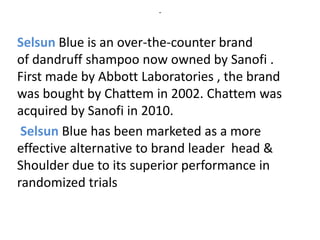 -
Selsun Blue is an over-the-counter brand
of dandruff shampoo now owned by Sanofi .
First made by Abbott Laboratories , the brand
was bought by Chattem in 2002. Chattem was
acquired by Sanofi in 2010.
Selsun Blue has been marketed as a more
effective alternative to brand leader head &
Shoulder due to its superior performance in
randomized trials
 