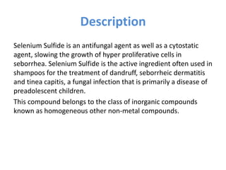 Description
Selenium Sulfide is an antifungal agent as well as a cytostatic
agent, slowing the growth of hyper proliferative cells in
seborrhea. Selenium Sulfide is the active ingredient often used in
shampoos for the treatment of dandruff, seborrheic dermatitis
and tinea capitis, a fungal infection that is primarily a disease of
preadolescent children.
This compound belongs to the class of inorganic compounds
known as homogeneous other non-metal compounds.
 