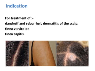 Indication
For treatment of :-
dandruff and seborrheic dermatitis of the scalp.
tinea versicolor.
tinea capitis.
 